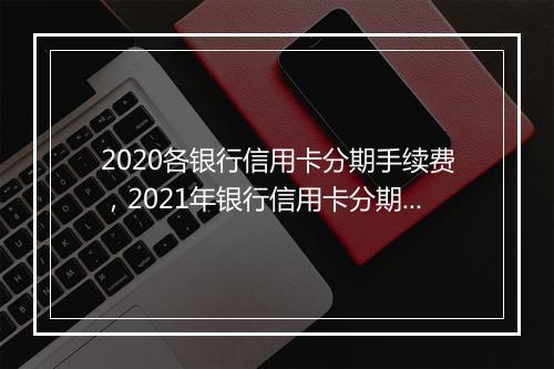 2020各银行信用卡分期手续费，2021年银行信用卡分期费
