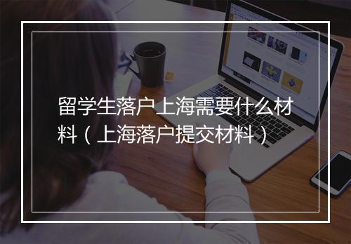 留学生落户上海需要什么材料（上海落户提交材料）