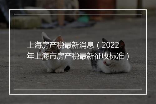 上海房产税最新消息（2022年上海市房产税最新征收标准）
