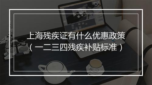 上海残疾证有什么优惠政策（一二三四残疾补贴标准）