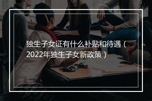 独生子女证有什么补贴和待遇（2022年独生子女新政策）