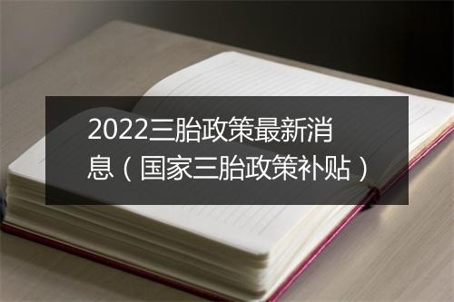 2022三胎政策最新消息（国家三胎政策补贴）