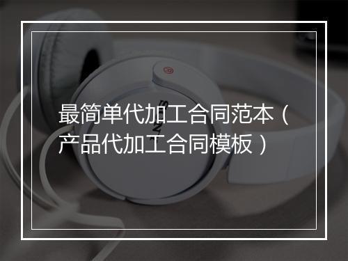 最简单代加工合同范本（产品代加工合同模板）