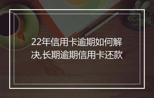 22年信用卡逾期如何解决,长期逾期信用卡还款
