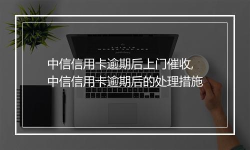 中信信用卡逾期后上门催收,中信信用卡逾期后的处理措施