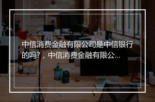 中信消费金融有限公司是中信银行的吗?，中信消费金融有限公司是中信银行的吗