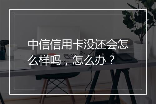 中信信用卡没还会怎么样吗，怎么办？