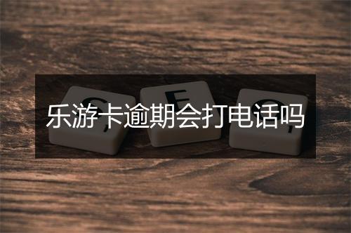 乐游卡逾期会打电话吗