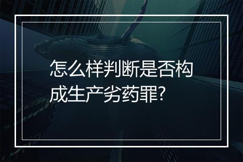 怎么样判断是否构成生产劣药罪?