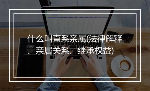 什么叫直系亲属(法律解释、亲属关系、继承权益)
