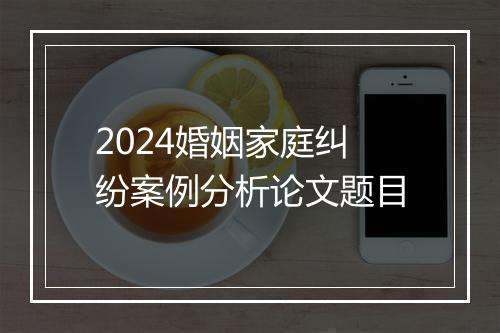 2024婚姻家庭纠纷案例分析论文题目