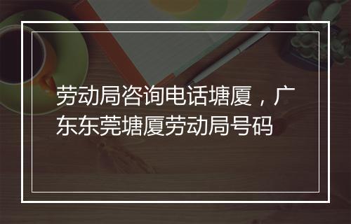 劳动局咨询电话塘厦，广东东莞塘厦劳动局号码