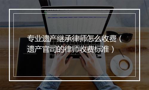 专业遗产继承律师怎么收费（遗产官司的律师收费标准）