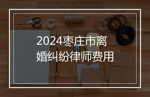 2024枣庄市离婚纠纷律师费用