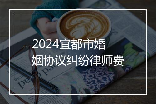 2024宜都市婚姻协议纠纷律师费