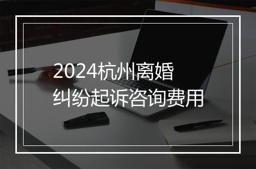 2024杭州离婚纠纷起诉咨询费用