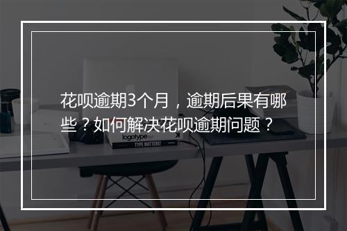 花呗逾期3个月，逾期后果有哪些？如何解决花呗逾期问题？
