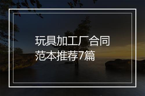玩具加工厂合同范本推荐7篇