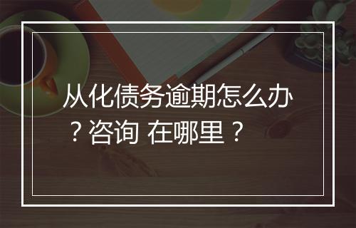 从化债务逾期怎么办？咨询 在哪里？