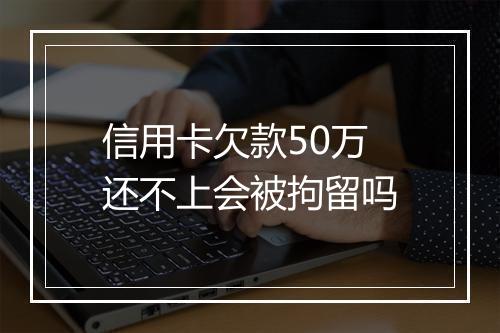 信用卡欠款50万还不上会被拘留吗
