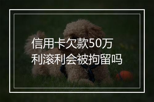 信用卡欠款50万利滚利会被拘留吗