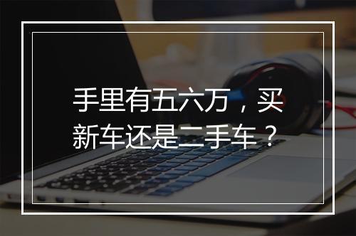 手里有五六万，买新车还是二手车？