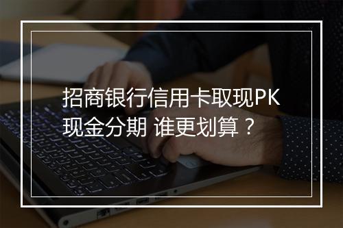 招商银行信用卡取现PK现金分期 谁更划算？