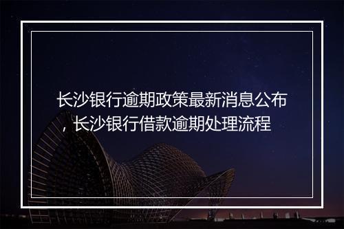 长沙银行逾期政策最新消息公布，长沙银行借款逾期处理流程