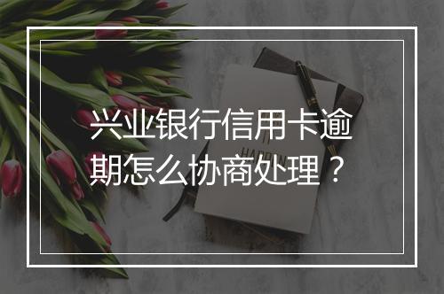 兴业银行信用卡逾期怎么协商处理？