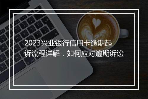 2023兴业银行信用卡逾期起诉流程详解，如何应对逾期诉讼