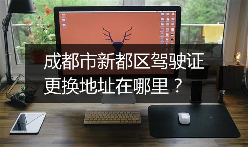成都市新都区驾驶证更换地址在哪里？
