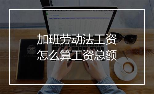 加班劳动法工资怎么算工资总额