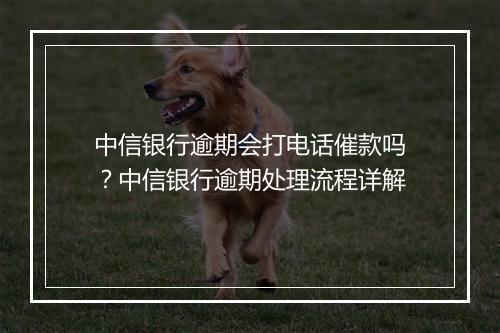 中信银行逾期会打电话催款吗？中信银行逾期处理流程详解