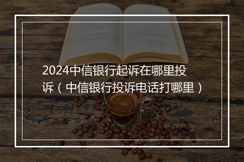 2024中信银行起诉在哪里投诉（中信银行投诉电话打哪里）