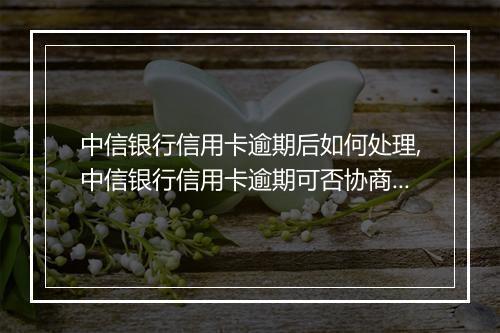 中信银行信用卡逾期后如何处理,中信银行信用卡逾期可否协商还款计划