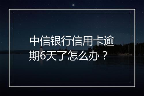中信银行信用卡逾期6天了怎么办？