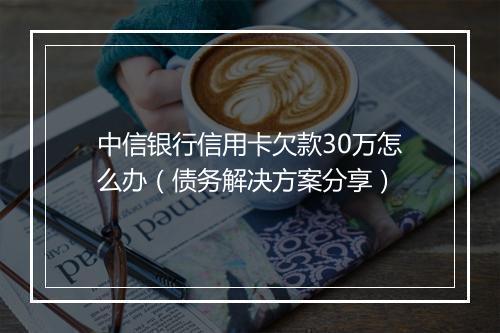 中信银行信用卡欠款30万怎么办（债务解决方案分享）