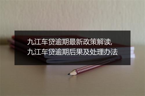 九江车贷逾期最新政策解读,九江车贷逾期后果及处理办法
