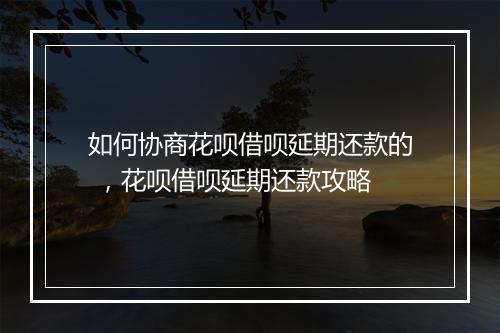 如何协商花呗借呗延期还款的 ，花呗借呗延期还款攻略