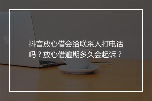 抖音放心借会给联系人打电话吗？放心借逾期多久会起诉？