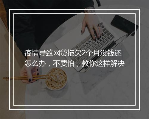 疫情导致网贷拖欠2个月没钱还怎么办，不要怕，教你这样解决