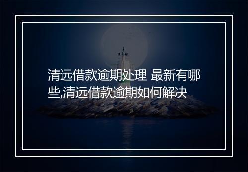 清远借款逾期处理 最新有哪些,清远借款逾期如何解决