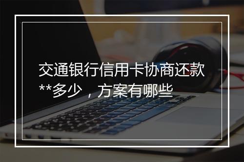 交通银行信用卡协商还款**多少，方案有哪些