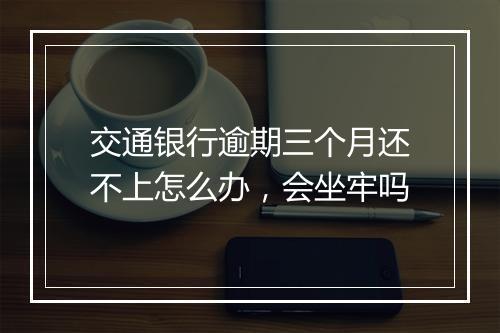 交通银行逾期三个月还不上怎么办，会坐牢吗