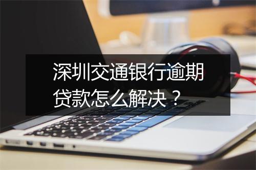 深圳交通银行逾期贷款怎么解决？