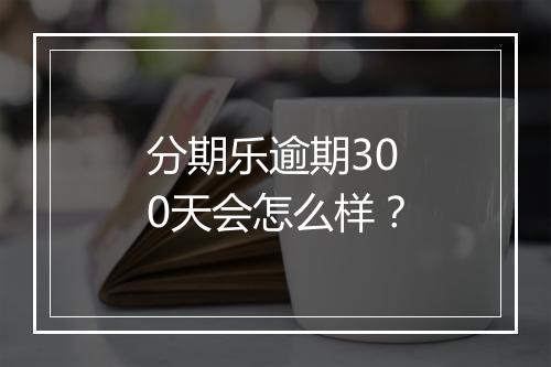 分期乐逾期300天会怎么样？