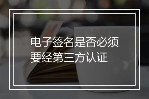 电子签名是否必须要经第三方认证