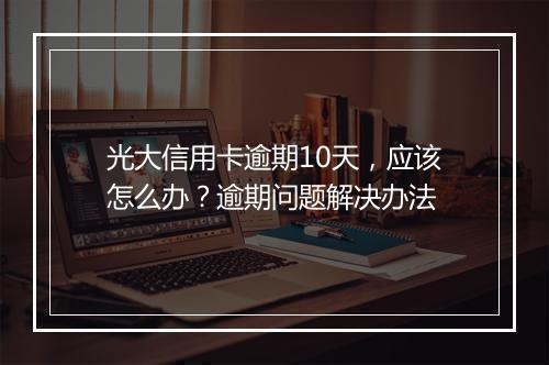 光大信用卡逾期10天，应该怎么办？逾期问题解决办法
