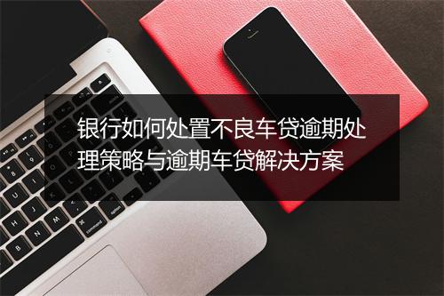 银行如何处置不良车贷逾期处理策略与逾期车贷解决方案