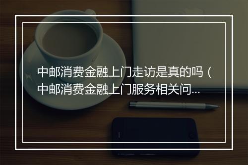 中邮消费金融上门走访是真的吗（中邮消费金融上门服务相关问题解答）